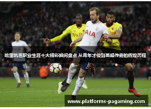 哈里凯恩职业生涯十大精彩瞬间盘点 从青年才俊到英超传奇的辉煌历程