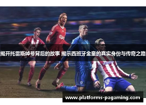 揭开托雷斯绰号背后的故事 揭示西班牙金童的真实身份与传奇之路