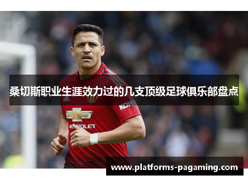 桑切斯职业生涯效力过的几支顶级足球俱乐部盘点 桑切斯职业生涯效力过的几支顶级足球俱乐部盘点