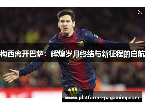 梅西离开巴萨：辉煌岁月终结与新征程的启航