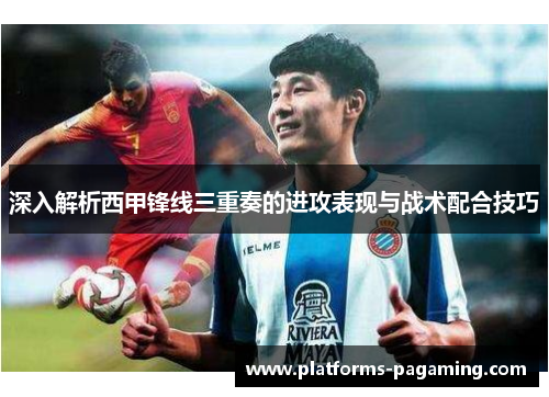 深入解析西甲锋线三重奏的进攻表现与战术配合技巧