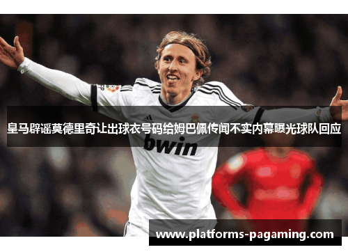 皇马辟谣莫德里奇让出球衣号码给姆巴佩传闻不实内幕曝光球队回应