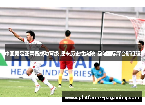 中国男足亚青赛成功晋级 迎来历史性突破 迈向国际舞台新征程 中国男足亚青赛成功晋级 迎来历史性突破 迈向国际舞台新征程