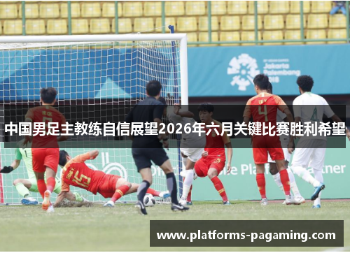 中国男足主教练自信展望2026年六月关键比赛胜利希望