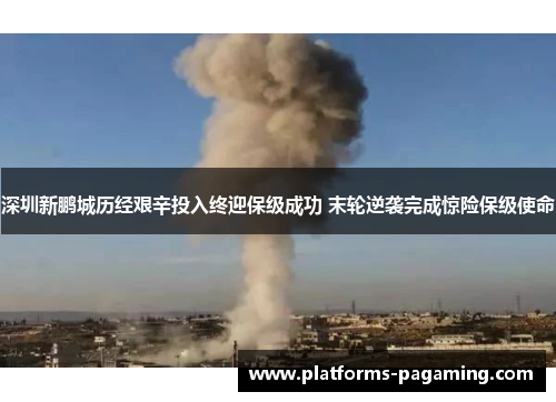 深圳新鹏城历经艰辛投入终迎保级成功 末轮逆袭完成惊险保级使命 深圳新鹏城历经艰辛投入终迎保级成功 末轮逆袭完成惊险保级使命